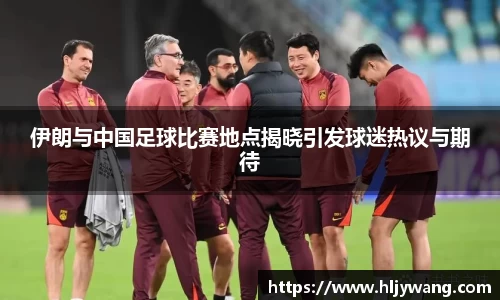伊朗与中国足球比赛地点揭晓引发球迷热议与期待